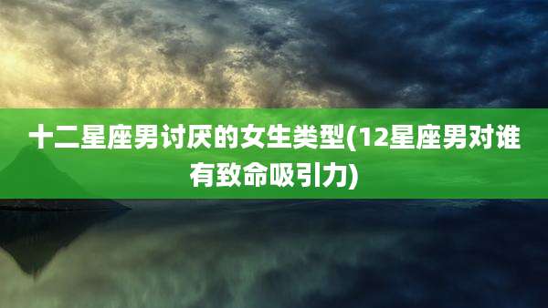 十二星座男讨厌的女生类型(12星座男对谁有致命吸引力)