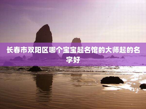 长春市双阳区哪个宝宝起名馆的大师起的名字好