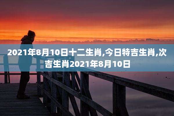 2021年8月10日十二生肖,今日特吉生肖,次吉生肖2021年8月10日