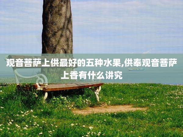 观音菩萨上供最好的五种水果,供奉观音菩萨上香有什么讲究