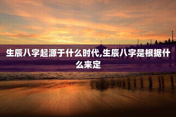 生辰八字起源于什么时代,生辰八字是根据什么来定