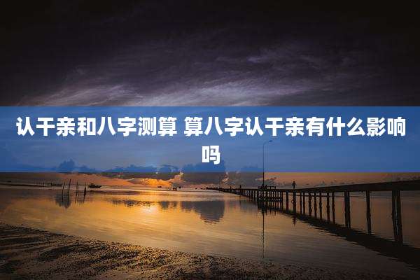 认干亲和八字测算 算八字认干亲有什么影响吗