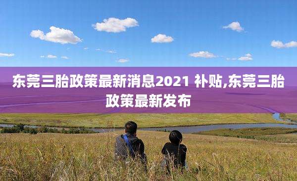 东莞三胎政策最新消息2021 补贴,东莞三胎政策最新发布