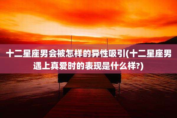 十二星座男会被怎样的异性吸引(十二星座男遇上真爱时的表现是什么样?)