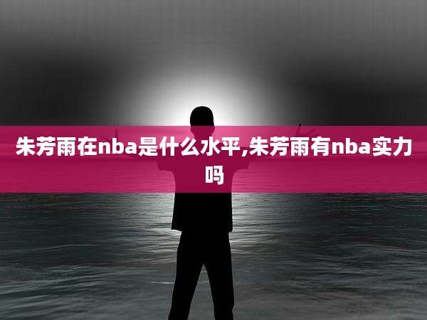 朱芳雨在nba是什么水平,朱芳雨有nba实力吗