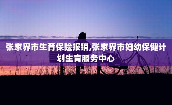 张家界市生育保险报销,张家界市妇幼保健计划生育服务中心