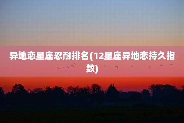 异地恋星座忍耐排名(12星座异地恋持久指数)