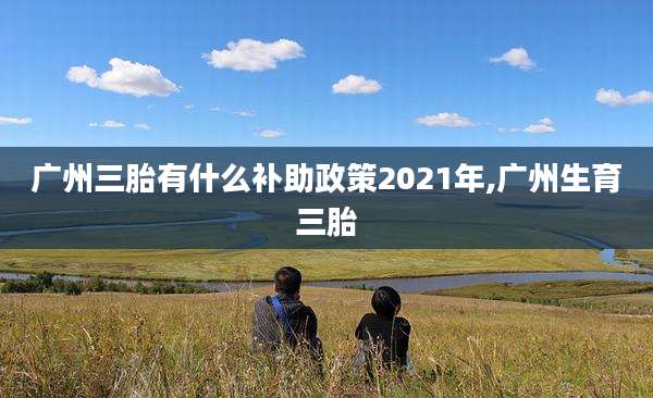 广州三胎有什么补助政策2021年,广州生育三胎