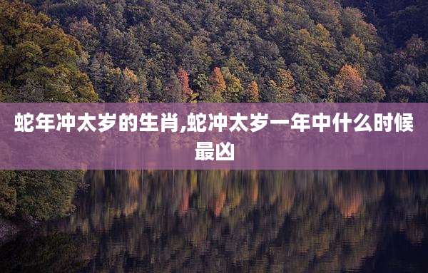 蛇年冲太岁的生肖,蛇冲太岁一年中什么时候最凶