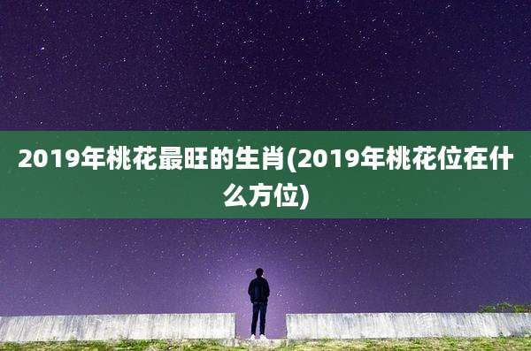 2019年桃花最旺的生肖(2019年桃花位在什么方位)