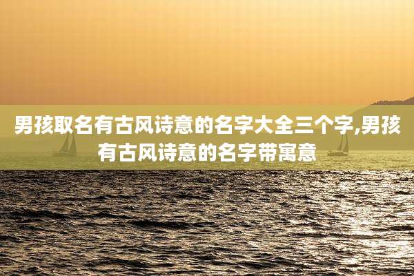 男孩取名有古风诗意的名字大全三个字,男孩有古风诗意的名字带寓意