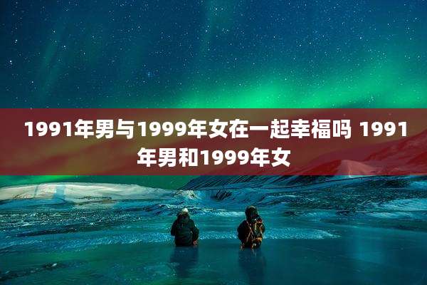 1991年男与1999年女在一起幸福吗 1991年男和1999年女