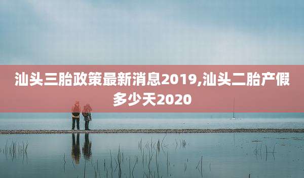 汕头三胎政策最新消息2019,汕头二胎产假多少天2020