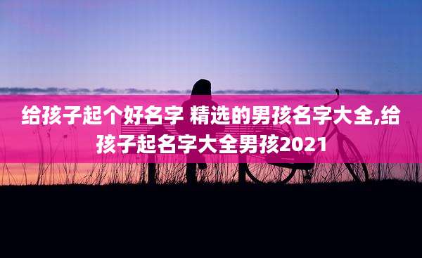 给孩子起个好名字 精选的男孩名字大全,给孩子起名字大全男孩2021