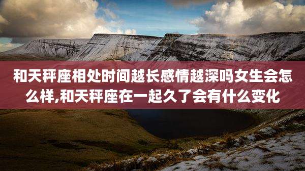 和天秤座相处时间越长感情越深吗女生会怎么样,和天秤座在一起久了会有什么变化