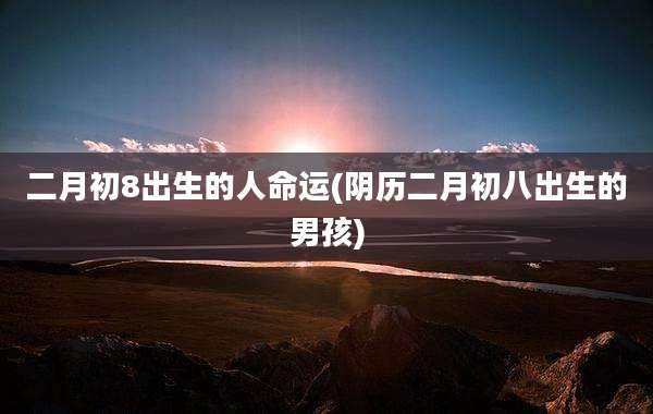 二月初8出生的人命运(阴历二月初八出生的男孩)