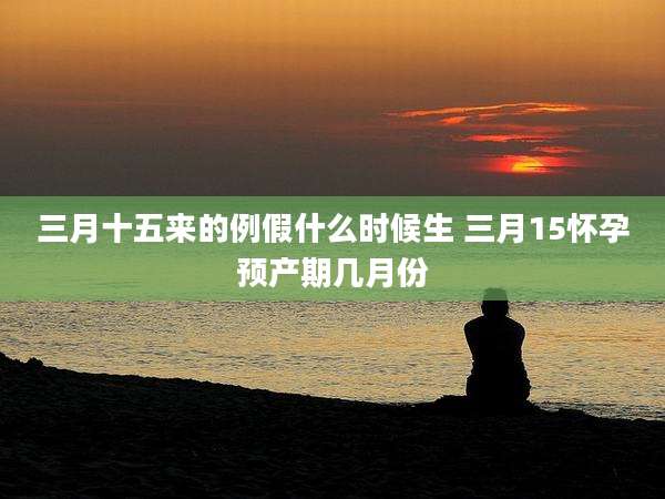 三月十五来的例假什么时候生 三月15怀孕预产期几月份