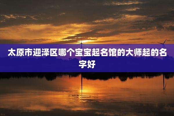 太原市迎泽区哪个宝宝起名馆的大师起的名字好