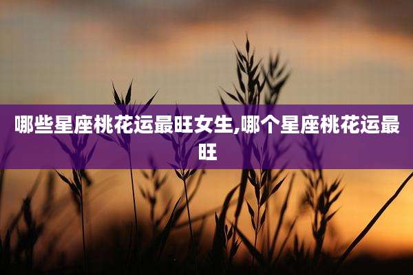 哪些星座桃花运最旺女生,哪个星座桃花运最旺
