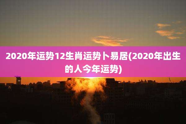 2020年运势12生肖运势卜易居(2020年出生的人今年运势)