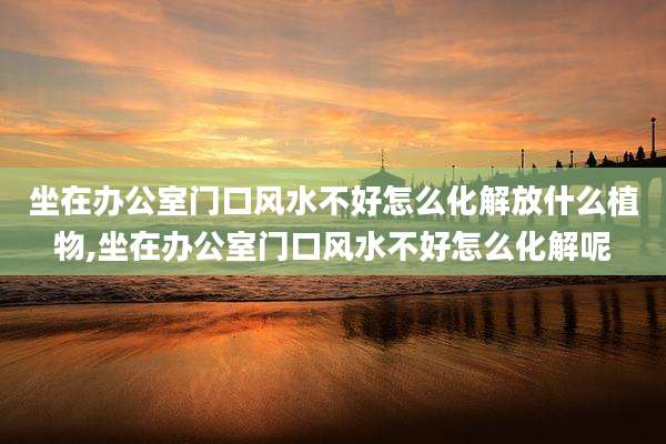 坐在办公室门口风水不好怎么化解放什么植物,坐在办公室门口风水不好怎么化解呢