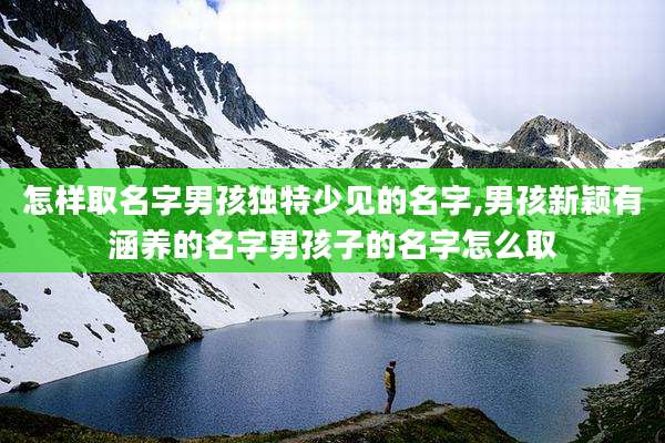 怎样取名字男孩独特少见的名字,男孩新颖有涵养的名字男孩子的名字怎么取