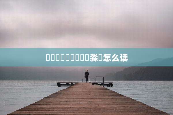 馫龘飝鱻灥麤靐飍朤淼譶怎么读
