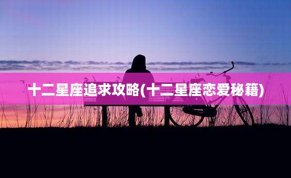 十二星座追求攻略(十二星座恋爱秘籍)