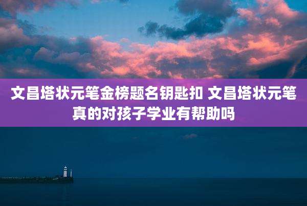 文昌塔状元笔金榜题名钥匙扣 文昌塔状元笔真的对孩子学业有帮助吗