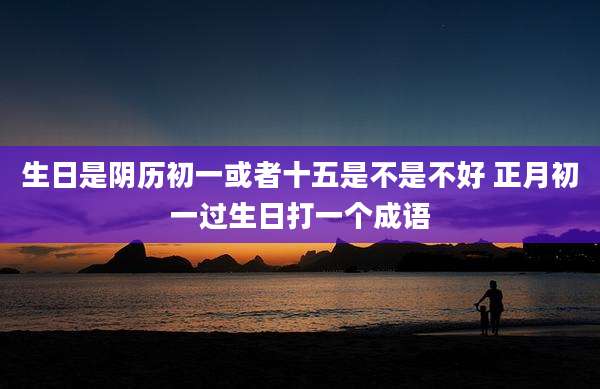 生日是阴历初一或者十五是不是不好 正月初一过生日打一个成语