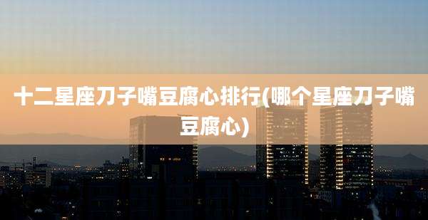 十二星座刀子嘴豆腐心排行(哪个星座刀子嘴豆腐心)
