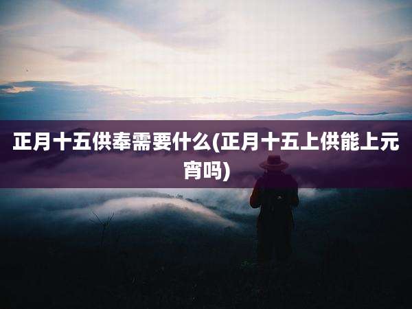 正月十五供奉需要什么(正月十五上供能上元宵吗)