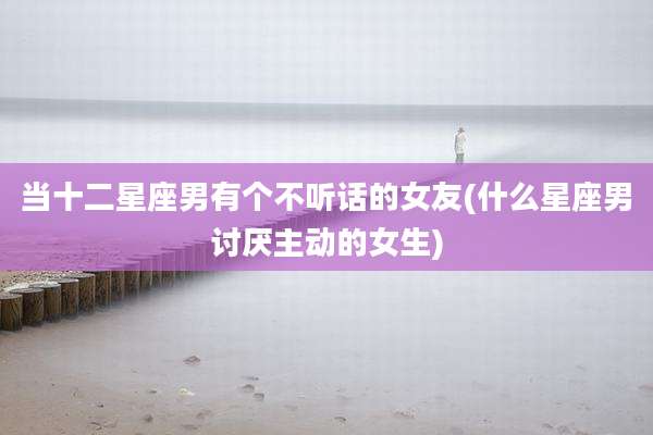 当十二星座男有个不听话的女友(什么星座男讨厌主动的女生)