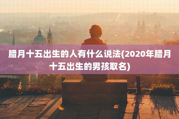 腊月十五出生的人有什么说法(2020年腊月十五出生的男孩取名)