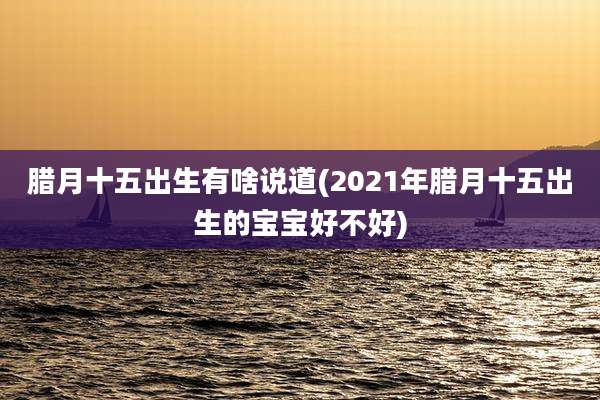 腊月十五出生有啥说道(2021年腊月十五出生的宝宝好不好)