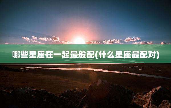 哪些星座在一起最般配(什么星座最配对)