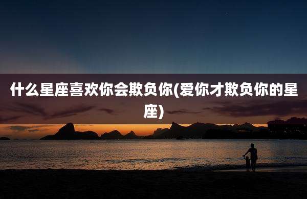什么星座喜欢你会欺负你(爱你才欺负你的星座)