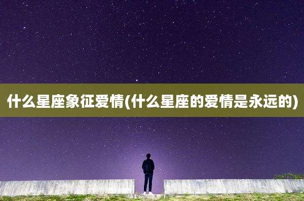 什么星座象征爱情(什么星座的爱情是永远的)