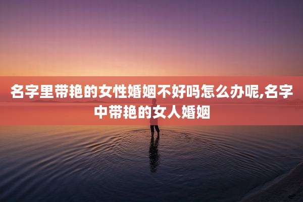 名字里带艳的女性婚姻不好吗怎么办呢,名字中带艳的女人婚姻