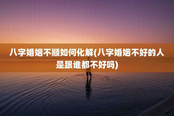 八字婚姻不顺如何化解(八字婚姻不好的人是跟谁都不好吗)