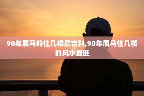 90年属马的住几楼最吉利,90年属马住几楼的风水最旺