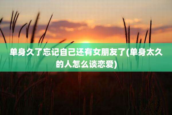 单身久了忘记自己还有女朋友了(单身太久的人怎么谈恋爱)