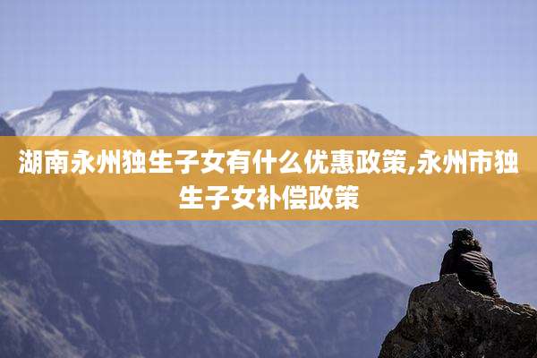 湖南永州独生子女有什么优惠政策,永州市独生子女补偿政策