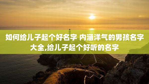 如何给儿子起个好名字 内涵洋气的男孩名字大全,给儿子起个好听的名字