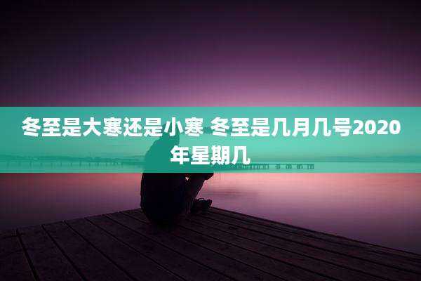 冬至是大寒还是小寒 冬至是几月几号2020年星期几