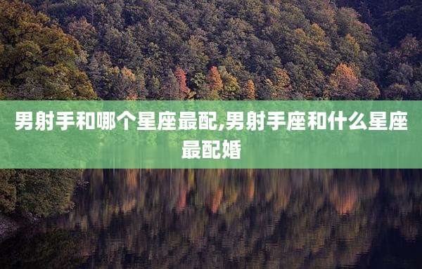 男射手和哪个星座最配,男射手座和什么星座最配婚
