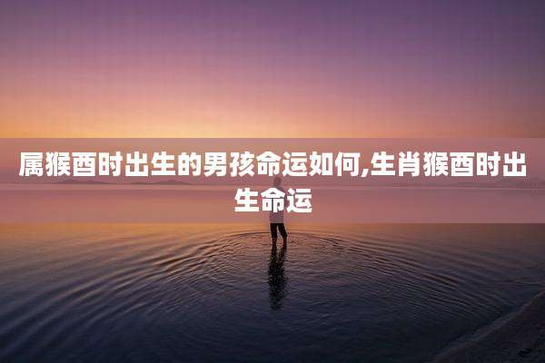 属猴酉时出生的男孩命运如何,生肖猴酉时出生命运