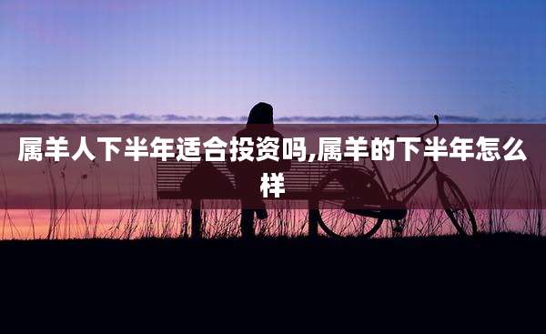 属羊人下半年适合投资吗,属羊的下半年怎么样