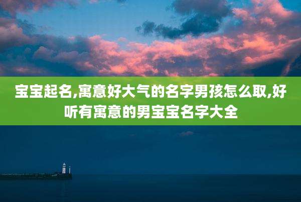 宝宝起名,寓意好大气的名字男孩怎么取,好听有寓意的男宝宝名字大全