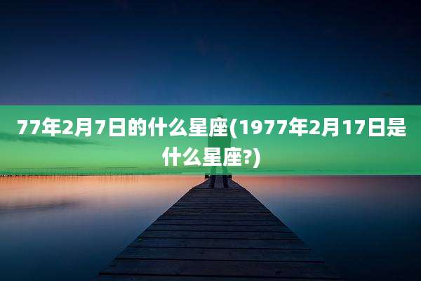 77年2月7日的什么星座(1977年2月17日是什么星座?)